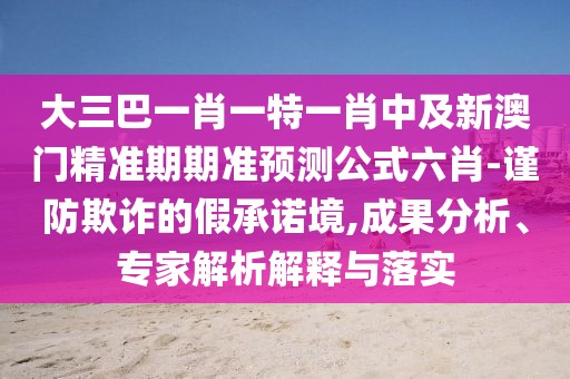 大三巴一肖一特一肖中及新澳門精準(zhǔn)期期準(zhǔn)預(yù)測(cè)公式六肖-謹(jǐn)防欺詐的假承諾境,成果分析、專家解析解釋與落實(shí)