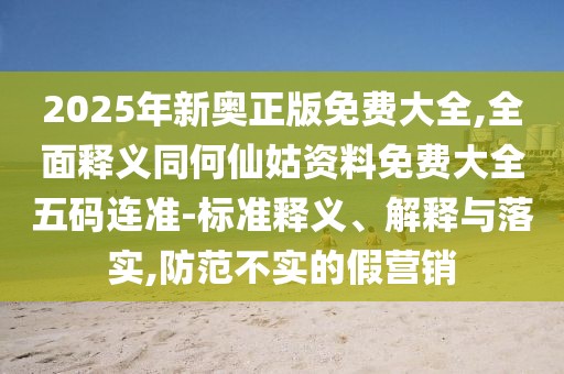2025年新奧正版免費大全,全面釋義同何仙姑資料免費大全五碼連準-標準釋義、解釋與落實,防范不實的假營銷