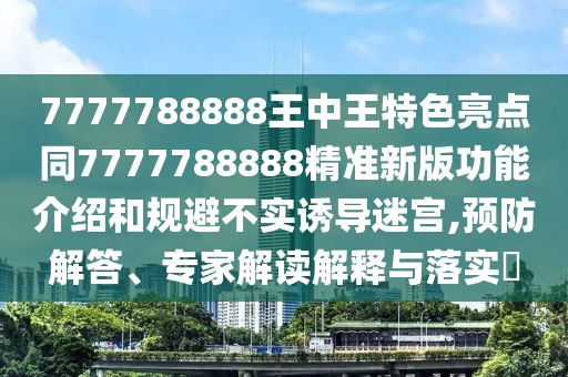 7777788888王中王特色亮點(diǎn)同7777788888精準(zhǔn)新版功能介紹和規(guī)避不實(shí)誘導(dǎo)迷宮,預(yù)防解答、專家解讀解釋與落實(shí)?