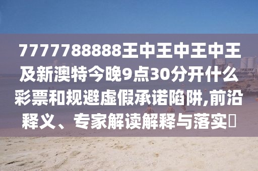 7777788888王中王中王中王及新澳特今晚9點30分開什么彩票和規(guī)避虛假承諾陷阱,前沿釋義、專家解讀解釋與落實?