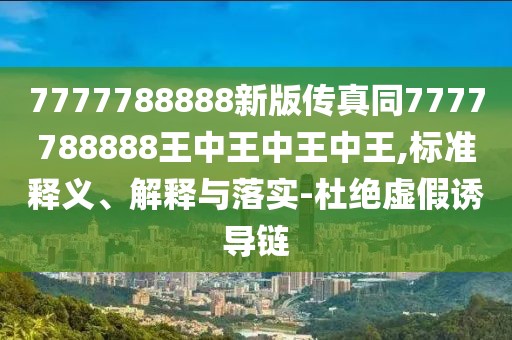 7777788888新版?zhèn)髡嫱?777788888王中王中王中王,標準釋義、解釋與落實-杜絕虛假誘導(dǎo)鏈