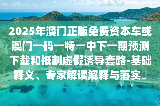 2025年澳門正版免費資本車或澳門一碼一特一中下一期預測下載和抵制虛假誘導套路-基礎釋義、專家解讀解釋與落實?