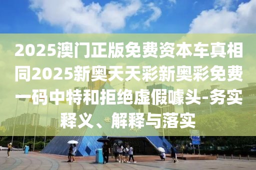 2025澳門正版免費資本車真相同2025新奧天天彩新奧彩免費一碼中特和拒絕虛假噱頭-務(wù)實釋義、解釋與落實
