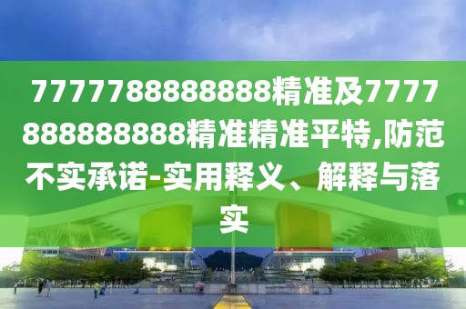 7777788888888精準(zhǔn)及7777888888888精準(zhǔn)精準(zhǔn)平特,防范不實承諾-實用釋義、解釋與落實