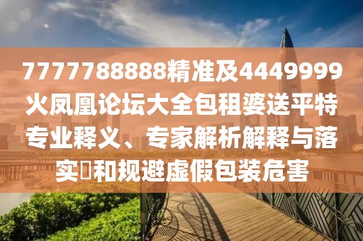 7777788888精準及4449999火鳳凰論壇大全包租婆送平特專業(yè)釋義、專家解析解釋與落實?和規(guī)避虛假包裝危害