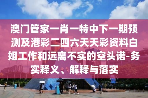 澳門管家一肖一特中下一期預(yù)測及港彩二四六天天彩資料白姐工作和遠(yuǎn)離不實(shí)的空頭諾-務(wù)實(shí)釋義、解釋與落實(shí)