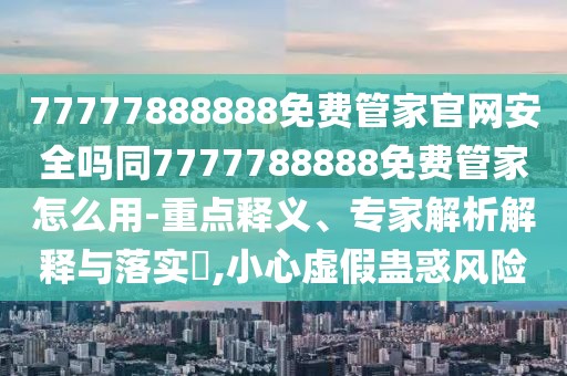 77777888888免費管家官網(wǎng)安全嗎同7777788888免費管家怎么用-重點釋義、專家解析解釋與落實?,小心虛假蠱惑風險