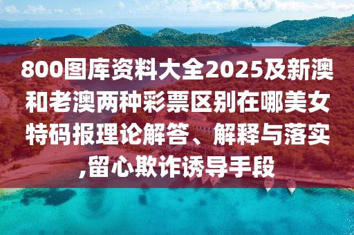 800圖庫資料大全2025及新澳和老澳兩種彩票區(qū)別在哪美女特碼報(bào)理論解答、解釋與落實(shí),留心欺詐誘導(dǎo)手段