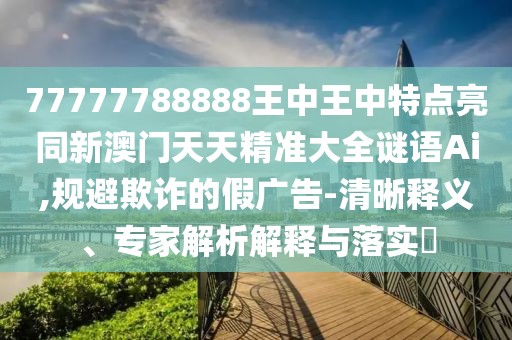 77777788888王中王中特點亮同新澳門天天精準大全謎語Ai,規(guī)避欺詐的假廣告-清晰釋義、專家解析解釋與落實?