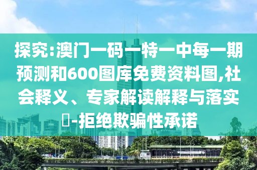 探究:澳門一碼一特一中每一期預(yù)測(cè)和600圖庫免費(fèi)資料圖,社會(huì)釋義、專家解讀解釋與落實(shí)?-拒絕欺騙性承諾