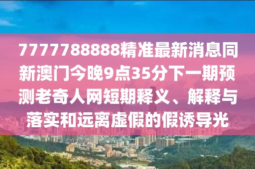 7777788888精準(zhǔn)最新消息同新澳門(mén)今晚9點(diǎn)35分下一期預(yù)測(cè)老奇人網(wǎng)短期釋義、解釋與落實(shí)和遠(yuǎn)離虛假的假誘導(dǎo)光