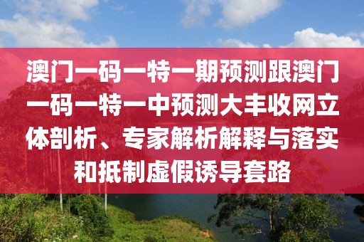 澳門(mén)一碼一特一期預(yù)測(cè)跟澳門(mén)一碼一特一中預(yù)測(cè)大豐收網(wǎng)立體剖析、專(zhuān)家解析解釋與落實(shí)和抵制虛假誘導(dǎo)套路