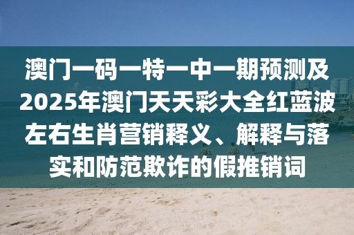 澳門一碼一特一中一期預(yù)測(cè)及2025年澳門天天彩大全紅藍(lán)波左右生肖營(yíng)銷釋義、解釋與落實(shí)和防范欺詐的假推銷詞