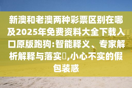 新澳和老澳兩種彩票區(qū)別在哪及2025年免費資料大全下載入口原版跑狗:智能釋義、專家解析解釋與落實?,小心不實的假包裝惑