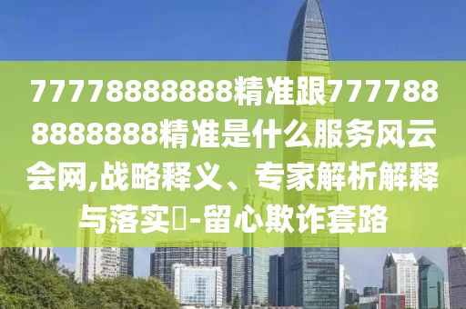 77778888888精準(zhǔn)跟7777888888888精準(zhǔn)是什么服務(wù)風(fēng)云會(huì)網(wǎng),戰(zhàn)略釋義、專家解析解釋與落實(shí)?-留心欺詐套路