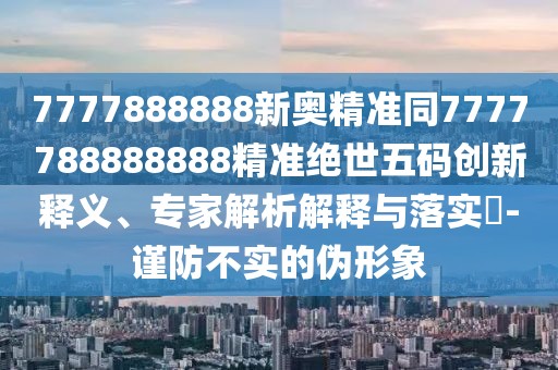 7777888888新奧精準同7777788888888精準絕世五碼創(chuàng)新釋義、專家解析解釋與落實?-謹防不實的偽形象