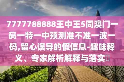 7777788888王中王5同澳門一碼一特一中預(yù)測準(zhǔn)不準(zhǔn)一波一碼,留心誤導(dǎo)的假信息-趣味釋義、專家解析解釋與落實?