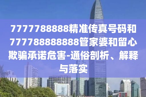 7777788888精準(zhǔn)傳真號(hào)碼和777788888888管家婆和留心欺騙承諾危害-通俗剖析、解釋與落實(shí)