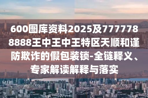 600圖庫(kù)資料2025及7777788888王中王中王特區(qū)天順和謹(jǐn)防欺詐的假包裝鎖-全鏈釋義、專(zhuān)家解讀解釋與落實(shí)