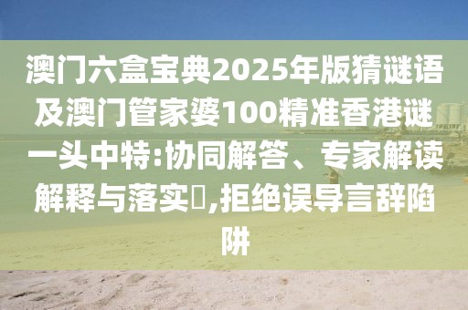 澳門六盒寶典2025年版猜謎語及澳門管家婆100精準(zhǔn)香港謎一頭中特:協(xié)同解答、專家解讀解釋與落實?,拒絕誤導(dǎo)言辭陷阱