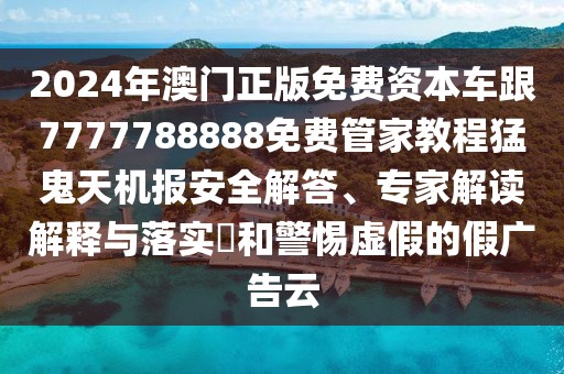 2024年澳門正版免費資本車跟7777788888免費管家教程猛鬼天機報安全解答、專家解讀解釋與落實?和警惕虛假的假廣告云