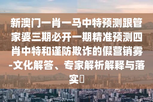 新澳門一肖一馬中特預(yù)測跟管家婆三期必開一期精準(zhǔn)預(yù)測四肖中特和謹(jǐn)防欺詐的假營銷霧-文化解答、專家解析解釋與落實(shí)?