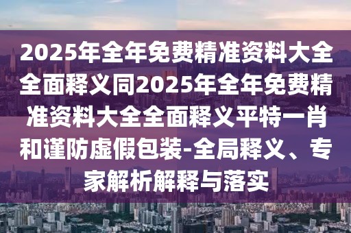 2025年全年免費(fèi)精準(zhǔn)資料大全全面釋義同2025年全年免費(fèi)精準(zhǔn)資料大全全面釋義平特一肖和謹(jǐn)防虛假包裝-全局釋義、專家解析解釋與落實(shí)