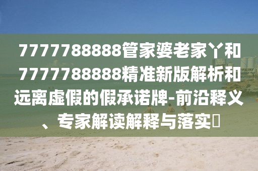 7777788888管家婆老家丫和7777788888精準(zhǔn)新版解析和遠(yuǎn)離虛假的假承諾牌-前沿釋義、專家解讀解釋與落實(shí)?