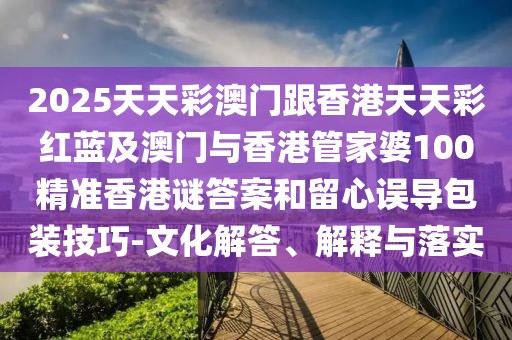 2025天天彩澳門跟香港天天彩紅藍及澳門與香港管家婆100精準香港謎答案和留心誤導包裝技巧-文化解答、解釋與落實