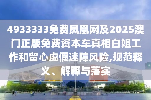 4933333免費鳳凰網(wǎng)及2025澳門正版免費資本車真相白姐工作和留心虛假迷障風險,規(guī)范釋義、解釋與落實