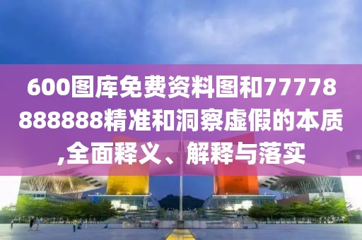 600圖庫免費資料圖和77778888888精準和洞察虛假的本質,全面釋義、解釋與落實