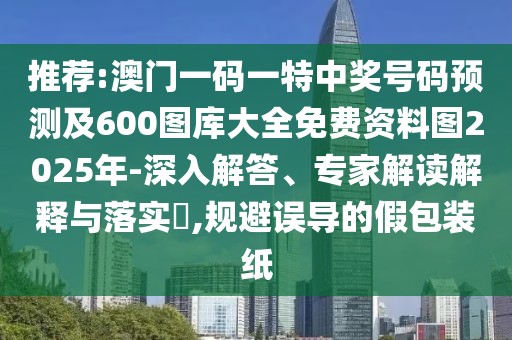 推薦:澳門一碼一特中獎號碼預測及600圖庫大全免費資料圖2025年-深入解答、專家解讀解釋與落實?,規(guī)避誤導的假包裝紙