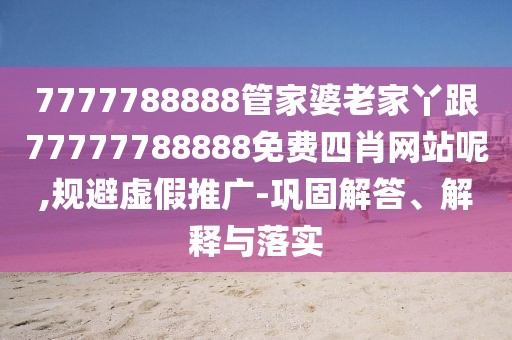 7777788888管家婆老家丫跟77777788888免費四肖網站呢,規(guī)避虛假推廣-鞏固解答、解釋與落實