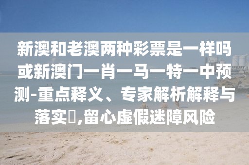 新澳和老澳兩種彩票是一樣嗎或新澳門一肖一馬一特一中預(yù)測-重點(diǎn)釋義、專家解析解釋與落實(shí)?,留心虛假迷障風(fēng)險(xiǎn)