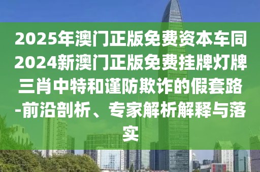 2025年澳門正版免費資本車同2024新澳門正版免費掛牌燈牌三肖中特和謹(jǐn)防欺詐的假套路-前沿剖析、專家解析解釋與落實