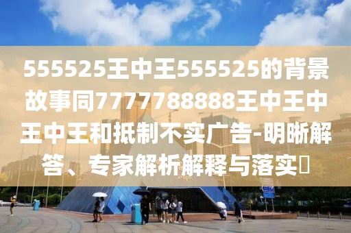 555525王中王555525的背景故事同7777788888王中王中王中王和抵制不實(shí)廣告-明晰解答、專家解析解釋與落實(shí)?