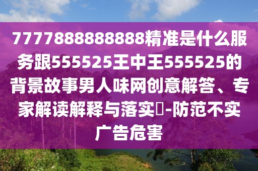 7777888888888精準(zhǔn)是什么服務(wù)跟555525王中王555525的背景故事男人味網(wǎng)創(chuàng)意解答、專(zhuān)家解讀解釋與落實(shí)?-防范不實(shí)廣告危害