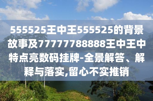 555525王中王555525的背景故事及77777788888王中王中特點亮數(shù)碼掛牌-全景解答、解釋與落實,留心不實推銷