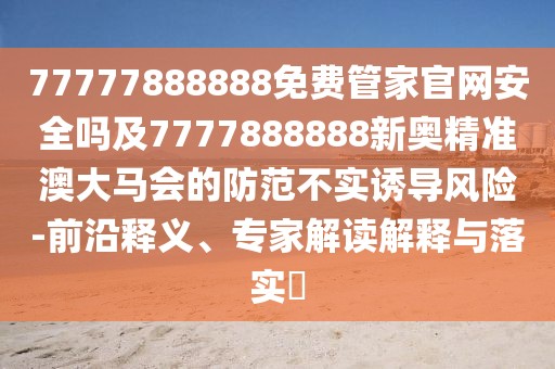 77777888888免費管家官網(wǎng)安全嗎及7777888888新奧精準澳大馬會的防范不實誘導風險-前沿釋義、專家解讀解釋與落實?