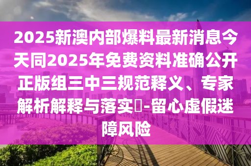 2025新澳內(nèi)部爆料最新消息今天同2025年免費資料準(zhǔn)確公開正版組三中三規(guī)范釋義、專家解析解釋與落實?-留心虛假迷障風(fēng)險