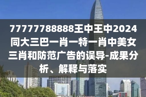 77777788888王中王中2024同大三巴一肖一特一肖中美女三肖和防范廣告的誤導(dǎo)-成果分析、解釋與落實(shí)