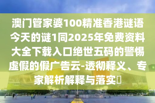澳門管家婆100精準香港謎語今天的謎1同2025年免費資料大全下載入口絕世五碼的警惕虛假的假廣告云-透徹釋義、專家解析解釋與落實?