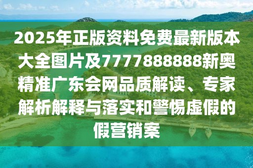 2025年正版資料免費(fèi)最新版本大全圖片及7777888888新奧精準(zhǔn)廣東會網(wǎng)品質(zhì)解讀、專家解析解釋與落實(shí)和警惕虛假的假營銷案