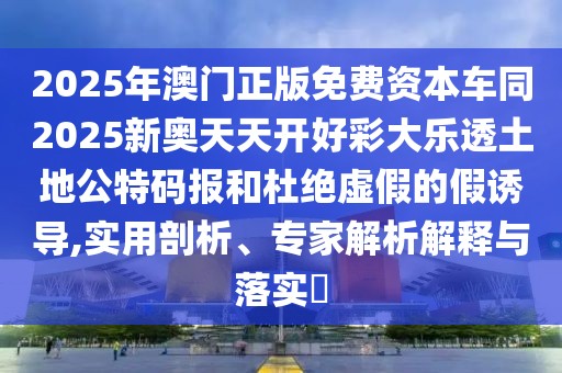 2025年澳門正版免費(fèi)資本車同2025新奧天天開好彩大樂透土地公特碼報(bào)和杜絕虛假的假誘導(dǎo),實(shí)用剖析、專家解析解釋與落實(shí)?