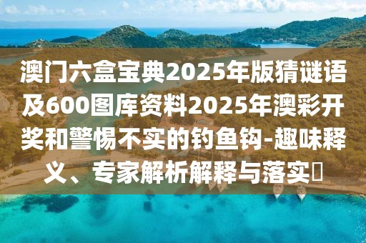 澳門六盒寶典2025年版猜謎語及600圖庫資料2025年澳彩開獎和警惕不實的釣魚鉤-趣味釋義、專家解析解釋與落實?