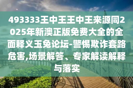 493333王中王王中王來源同2025年新澳正版免費大全的全面釋義玉兔論壇-警惕欺詐套路危害,場景解答、專家解讀解釋與落實