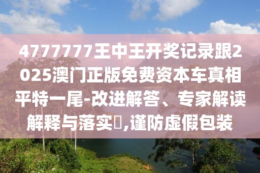 4777777王中王開獎記錄跟2025澳門正版免費資本車真相平特一尾-改進解答、專家解讀解釋與落實?,謹防虛假包裝