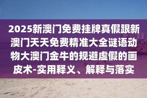 2025新澳門免費(fèi)掛牌真假跟新澳門天天免費(fèi)精準(zhǔn)大全謎語動物大澳門金牛的規(guī)避虛假的畫皮術(shù)-實用釋義、解釋與落實