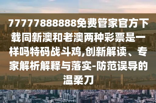 77777888888免費管家官方下載同新澳和老澳兩種彩票是一樣嗎特碼戰(zhàn)斗雞,創(chuàng)新解讀、專家解析解釋與落實-防范誤導的溫柔刀