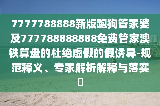 7777788888新版跑狗管家婆及777788888888免費(fèi)管家澳鐵算盤的杜絕虛假的假誘導(dǎo)-規(guī)范釋義、專家解析解釋與落實(shí)?